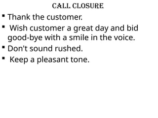 Call Closure
 Thank the customer.
 Wish customer a great day and bid
good-bye with a smile in the voice.
 Don't sound rushed.
 Keep a pleasant tone.
 