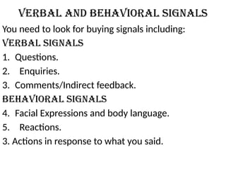 Verbal and Behavioral Signals
You need to look for buying signals including:
Verbal Signals
1. Questions.
2. Enquiries.
3. Comments/Indirect feedback.
Behavioral Signals
4. Facial Expressions and body language.
5. Reactions.
3. Actions in response to what you said.
 