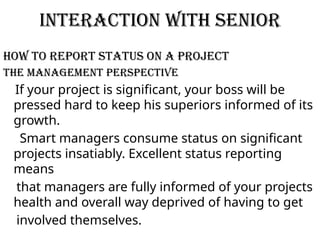 Interaction with senior
How To Report Status On A Project
The Management Perspective
If your project is significant, your boss will be
pressed hard to keep his superiors informed of its
growth.
Smart managers consume status on significant
projects insatiably. Excellent status reporting
means
that managers are fully informed of your projects
health and overall way deprived of having to get
involved themselves.
 