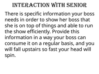 Interaction with senior
There is specific information your boss
needs in order to show her boss that
she is on top of things and able to run
the show efficiently. Provide this
information in a way your boss can
consume it on a regular basis, and you
will fall upstairs so fast your head will
spin.
 