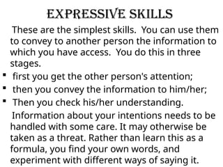 Expressive Skills
These are the simplest skills. You can use them
to convey to another person the information to
which you have access. You do this in three
stages.
 first you get the other person's attention;
 then you convey the information to him/her;
 Then you check his/her understanding.
Information about your intentions needs to be
handled with some care. It may otherwise be
taken as a threat. Rather than learn this as a
formula, you find your own words, and
experiment with different ways of saying it.
 