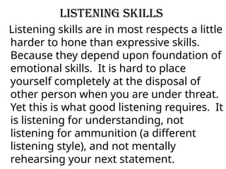 Listening Skills
Listening skills are in most respects a little
harder to hone than expressive skills.
Because they depend upon foundation of
emotional skills. It is hard to place
yourself completely at the disposal of
other person when you are under threat.
Yet this is what good listening requires. It
is listening for understanding, not
listening for ammunition (a different
listening style), and not mentally
rehearsing your next statement.
 