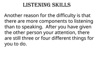 Listening Skills
Another reason for the difficulty is that
there are more components to listening
than to speaking. After you have given
the other person your attention, there
are still three or four different things for
you to do.
 