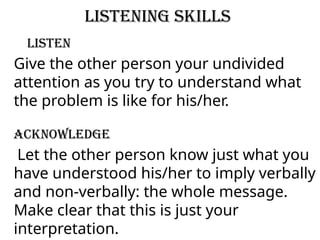 Listening Skills
Listen
Give the other person your undivided
attention as you try to understand what
the problem is like for his/her.
Acknowledge
Let the other person know just what you
have understood his/her to imply verbally
and non-verbally: the whole message.
Make clear that this is just your
interpretation.
 