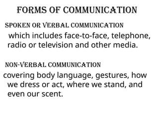 Forms of communication
spoken or verbal communication
which includes face-to-face, telephone,
radio or television and other media.
Non-Verbal Communication
covering body language, gestures, how
we dress or act, where we stand, and
even our scent.
 