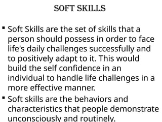 Soft skills
 Soft Skills are the set of skills that a
person should possess in order to face
life's daily challenges successfully and
to positively adapt to it. This would
build the self confidence in an
individual to handle life challenges in a
more effective manner.
 Soft skills are the behaviors and
characteristics that people demonstrate
unconsciously and routinely.
 