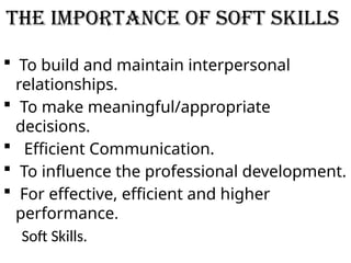 The Importance of Soft Skills
 To build and maintain interpersonal
relationships.
 To make meaningful/appropriate
decisions.
 Efficient Communication.
 To influence the professional development.
 For effective, efficient and higher
performance.
Soft Skills.
 
