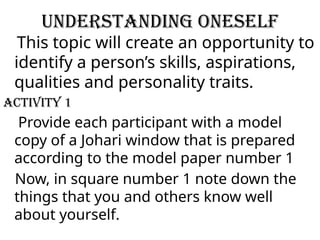Understanding Oneself
This topic will create an opportunity to
identify a person’s skills, aspirations,
qualities and personality traits.
ACTIVITY 1
Provide each participant with a model
copy of a Johari window that is prepared
according to the model paper number 1
Now, in square number 1 note down the
things that you and others know well
about yourself.
 
