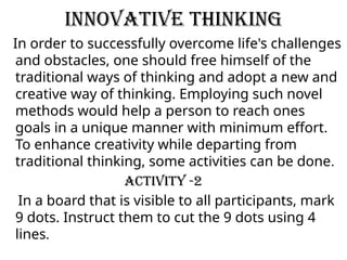 Innovative Thinking
In order to successfully overcome life's challenges
and obstacles, one should free himself of the
traditional ways of thinking and adopt a new and
creative way of thinking. Employing such novel
methods would help a person to reach ones
goals in a unique manner with minimum effort.
To enhance creativity while departing from
traditional thinking, some activities can be done.
Activity -2
In a board that is visible to all participants, mark
9 dots. Instruct them to cut the 9 dots using 4
lines.
 