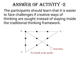 Answer of activity -2
The participants should learn that it is easier
to face challenges if creative ways of
thinking are sought instead of staying inside
the traditional thinking framework.
 