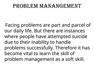 PROBLEM MANANGEMENT
Facing problems are part and parcel of
our daily life. But there are instances
where people have attempted suicide
due to their inability to handle
problems successfully. Therefore it has
become vital to learn the skill of
problem management as a soft skill.
 