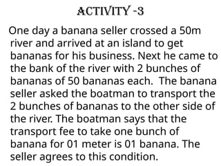 Activity -3
One day a banana seller crossed a 50m
river and arrived at an island to get
bananas for his business. Next he came to
the bank of the river with 2 bunches of
bananas of 50 bananas each. The banana
seller asked the boatman to transport the
2 bunches of bananas to the other side of
the river. The boatman says that the
transport fee to take one bunch of
banana for 01 meter is 01 banana. The
seller agrees to this condition.
 