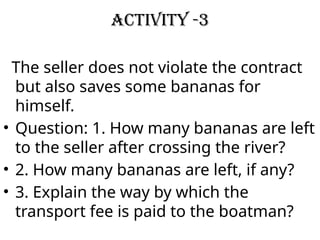 Activity -3
The seller does not violate the contract
but also saves some bananas for
himself.
• Question: 1. How many bananas are left
to the seller after crossing the river?
• 2. How many bananas are left, if any?
• 3. Explain the way by which the
transport fee is paid to the boatman?
 