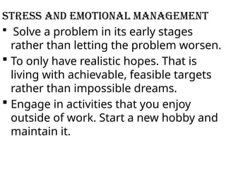 STRESS AND EMOTIONAL MANAGEMENT
 Solve a problem in its early stages
rather than letting the problem worsen.
 To only have realistic hopes. That is
living with achievable, feasible targets
rather than impossible dreams.
 Engage in activities that you enjoy
outside of work. Start a new hobby and
maintain it.
 