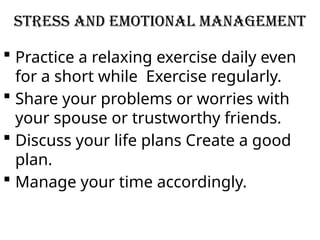 STRESS AND EMOTIONAL MANAGEMENT
 Practice a relaxing exercise daily even
for a short while Exercise regularly.
 Share your problems or worries with
your spouse or trustworthy friends.
 Discuss your life plans Create a good
plan.
 Manage your time accordingly.
 