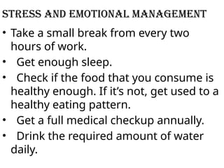 STRESS AND EMOTIONAL MANAGEMENT
• Take a small break from every two
hours of work.
• Get enough sleep.
• Check if the food that you consume is
healthy enough. If it’s not, get used to a
healthy eating pattern.
• Get a full medical checkup annually.
• Drink the required amount of water
daily.
 