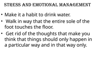 STRESS AND EMOTIONAL MANAGEMENT
• Make it a habit to drink water.
• Walk in way that the entire sole of the
foot touches the floor.
• Get rid of the thoughts that make you
think that things should only happen in
a particular way and in that way only.
 