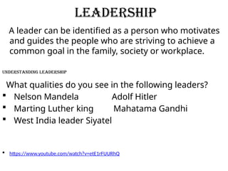 LEADERSHIP
A leader can be identified as a person who motivates
and guides the people who are striving to achieve a
common goal in the family, society or workplace.
Understanding Leadership
What qualities do you see in the following leaders?
 Nelson Mandela Adolf Hitler
 Marting Luther king Mahatama Gandhi
 West India leader Siyatel
 https://www.youtube.com/watch?v=etE1rFUURhQ
 