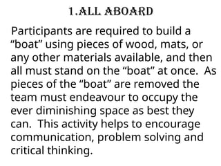 1.All Aboard
Participants are required to build a
“boat” using pieces of wood, mats, or
any other materials available, and then
all must stand on the “boat” at once. As
pieces of the “boat” are removed the
team must endeavour to occupy the
ever diminishing space as best they
can. This activity helps to encourage
communication, problem solving and
critical thinking.
 