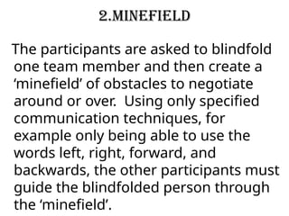 2.Minefield
The participants are asked to blindfold
one team member and then create a
‘minefield’ of obstacles to negotiate
around or over. Using only specified
communication techniques, for
example only being able to use the
words left, right, forward, and
backwards, the other participants must
guide the blindfolded person through
the ‘minefield’.
 
