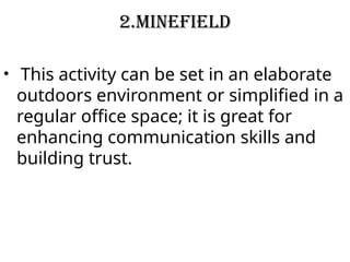2.Minefield
• This activity can be set in an elaborate
outdoors environment or simplified in a
regular office space; it is great for
enhancing communication skills and
building trust.
 