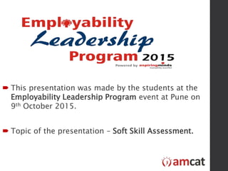  This presentation was made by the students at the
Employability Leadership Program event at Pune on
9th October 2015.
 Topic of the presentation – Soft Skill Assessment.
 