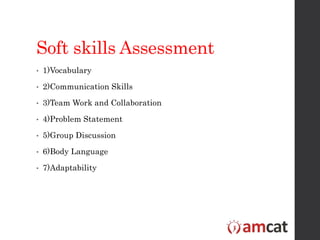 Soft skills Assessment
• 1)Vocabulary
• 2)Communication Skills
• 3)Team Work and Collaboration
• 4)Problem Statement
• 5)Group Discussion
• 6)Body Language
• 7)Adaptability
 