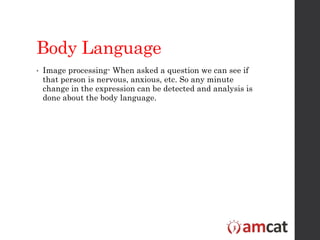 Body Language
• Image processing- When asked a question we can see if
that person is nervous, anxious, etc. So any minute
change in the expression can be detected and analysis is
done about the body language.
 