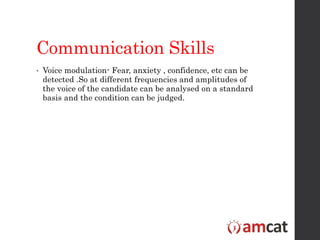 Communication Skills
• Voice modulation- Fear, anxiety , confidence, etc can be
detected .So at different frequencies and amplitudes of
the voice of the candidate can be analysed on a standard
basis and the condition can be judged.
 