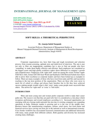 International Journal of Management (IJM), ISSN 0976 – 6502(Print), ISSN 0976 -
6510(Online), Volume 4, Issue 3, May- June (2013)
1
SOFT SKILLS: A THEORETICAL PERSPECTIVE
Dr. Amarja Satish Nargunde
Associate Professor, Department of Management Studies at
Bharati Vidyapeeth Deemed University, Institute of Management & Rural Development
Administration, Sangli 416416
ABSTRACT
Corporate organizations too, have their long and tough recruitment and selection
process, from resume-screening, aptitude tests and multi-level of interview. The aim is just
not only to filter out inappropriate candidates but is also to find out people who have
‘something’ to make them highly effective and efficient. Such employees are considered as
the biggest assets and high quality workforce makes direct difference to company’s growth
and competitiveness. Employees with ‘right stuff’ stand out among the crowd. Former Apple
CEO Steve Jobs, former GE CEO Jack Welch and Starbucks CEO Howard Schultz have been
able to prove their excellence as corporate leaders and have been looked up as examples to
follow. There are many examples of those who have risen from ranks and files and succeed in
reaching to the top most position of the organization. There are those who were never in
merit list of school or college and always back benchers but in life they have achieved
success making people wonder what is that ‘extra’ makes some people more successful than
others. The answer for ‘right stuff’ or ‘extra’ is ‘Soft skills’.
INTRODUCTION
More and more young men and women prefer corporate world to make their career
paths into. The reason is not that they are paid well, but it is considered as a fair place which
recognizes performance and reward employees according to it. Increased opportunities are
emerging with new foreign multi-nationals but also due to existing companies are expanding
operations in India. Domestic market is growing and so is the size of the middle class.
Business houses like manufacturing companies, airlines, retail stores, fast food chains and
financial services have carving out more pie in the national as well as international economy.
Cross border workflow has necessitated increased communication and additional interaction
with many, many people from different cultures. Both quantity and diversity has increased
creating many challenges.
INTERNATIONAL JOURNAL OF MANAGEMENT (IJM)
ISSN 0976-6502 (Print)
ISSN 0976-6510 (Online)
Volume 4, Issue 3, (May - June 2013), pp. 01-07
© IAEME: www.iaeme.com/ijm.asp
Journal Impact Factor (2013): 6.9071 (Calculated by GISI)
www.jifactor.com
IJM
© I A E M E
 