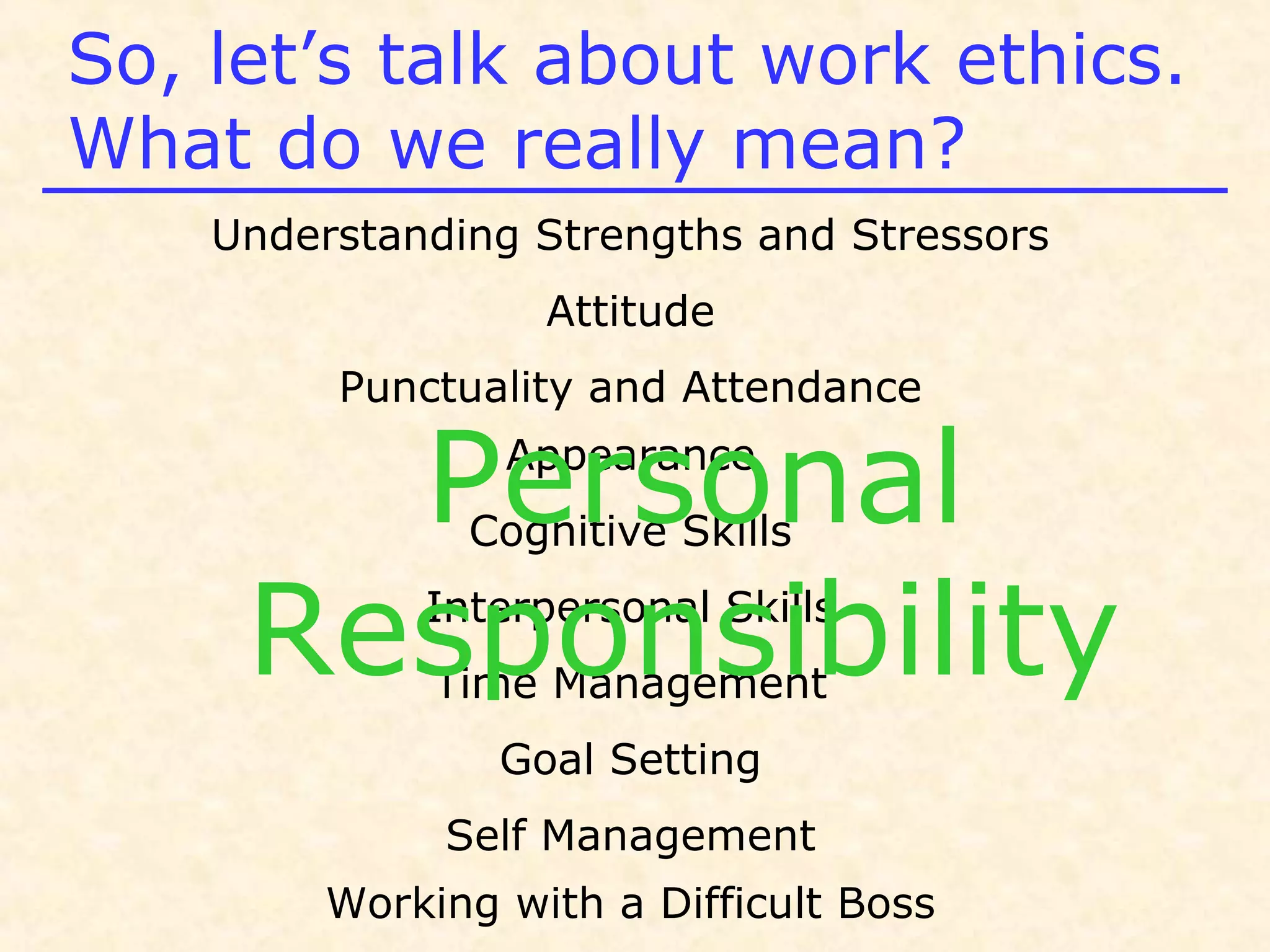 Understanding Strengths and Stressors
Attitude
Punctuality and Attendance
Appearance
Cognitive Skills
Interpersonal Skills
Time Management
Goal Setting
Self Management
Working with a Difficult Boss
So, let’s talk about work ethics.
What do we really mean?
Personal
Responsibility
 