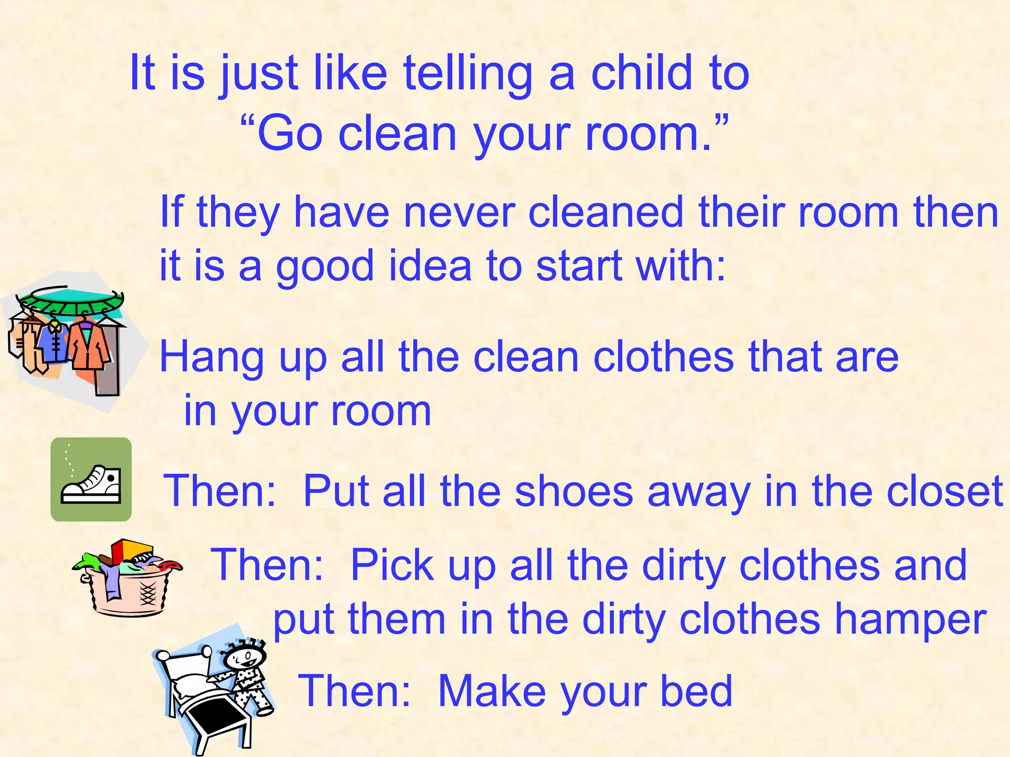 It is just like telling a child to
“Go clean your room.”
If they have never cleaned their room then
it is a good idea to start with:
Hang up all the clean clothes that are
in your room
Then: Put all the shoes away in the closet
Then: Pick up all the dirty clothes and
put them in the dirty clothes hamper
Then: Make your bed
 