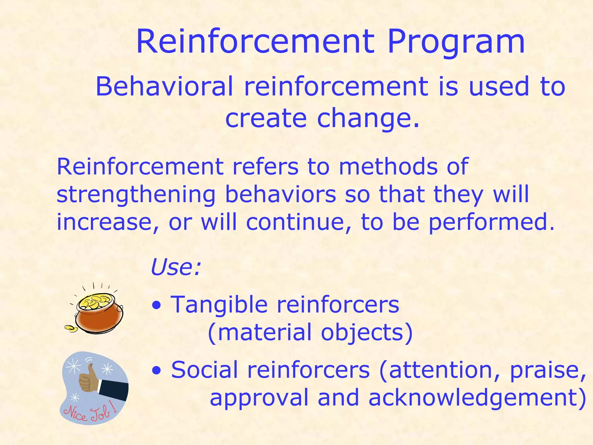 Reinforcement Program
Behavioral reinforcement is used to
create change.
Reinforcement refers to methods of
strengthening behaviors so that they will
increase, or will continue, to be performed.
Use:
• Tangible reinforcers
(material objects)
• Social reinforcers (attention, praise,
approval and acknowledgement)
 
