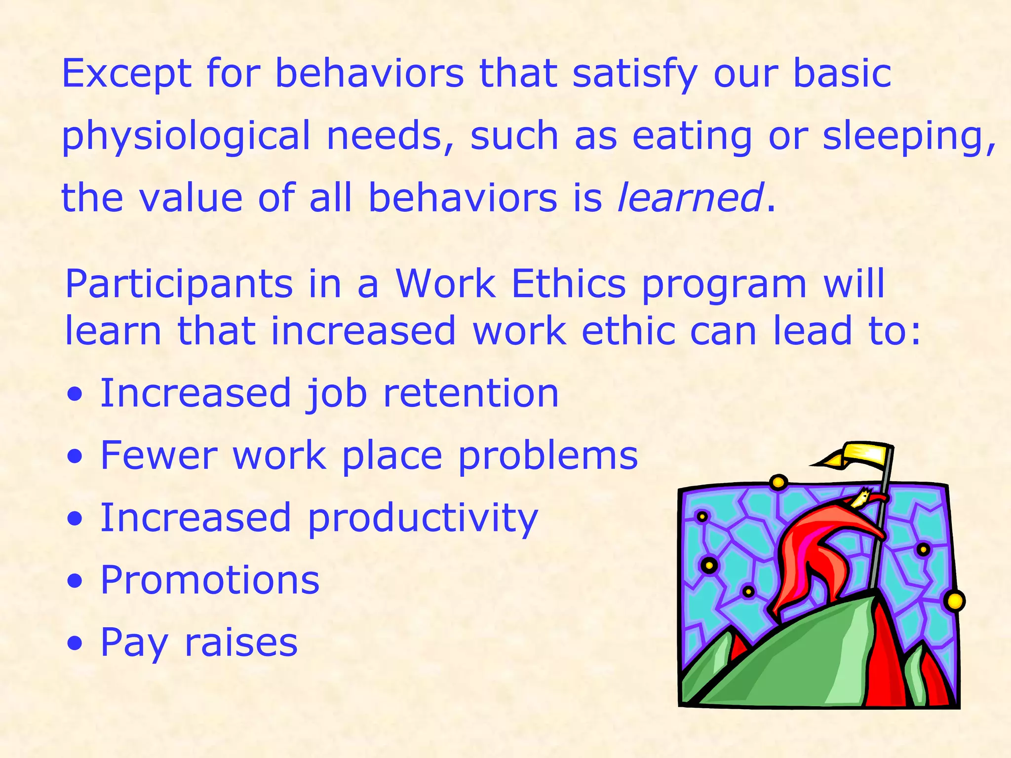 Except for behaviors that satisfy our basic
physiological needs, such as eating or sleeping,
the value of all behaviors is learned.
Participants in a Work Ethics program will
learn that increased work ethic can lead to:
• Increased job retention
• Fewer work place problems
• Increased productivity
• Promotions
• Pay raises
 