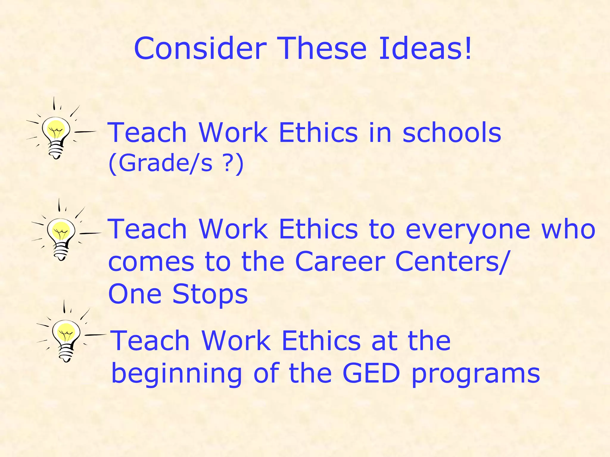 Consider These Ideas!
Teach Work Ethics in schools
(Grade/s ?)
Teach Work Ethics to everyone who
comes to the Career Centers/
One Stops
Teach Work Ethics at the
beginning of the GED programs
 