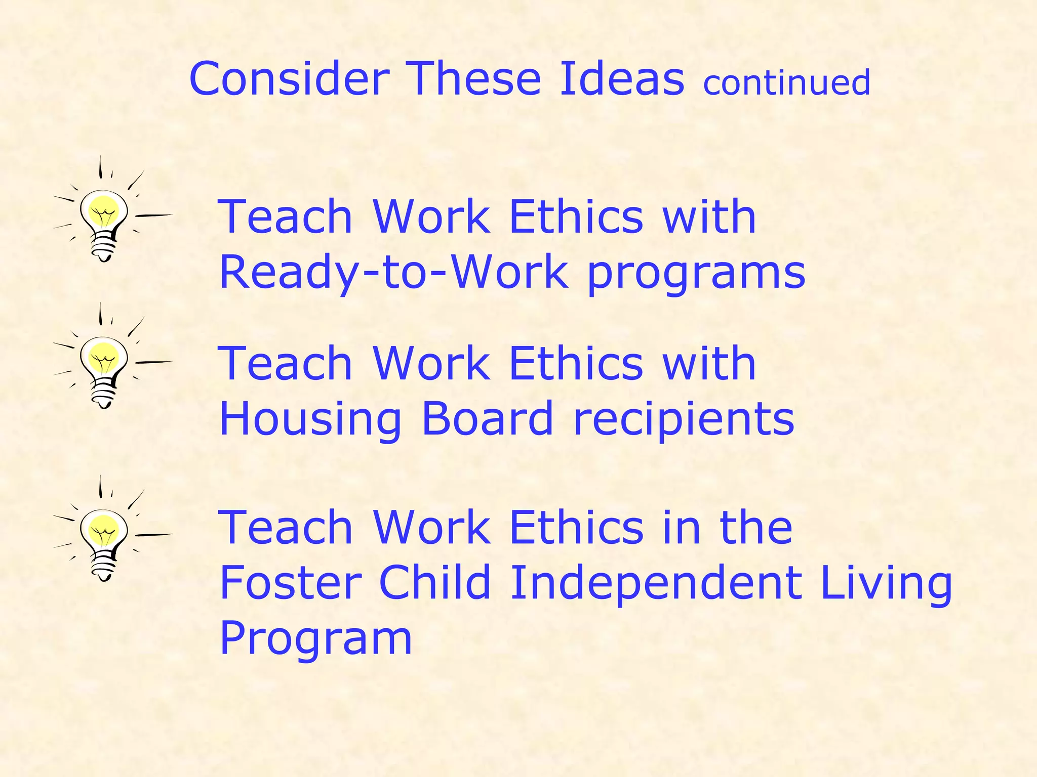 Consider These Ideas continued
Teach Work Ethics with
Ready-to-Work programs
Teach Work Ethics with
Housing Board recipients
Teach Work Ethics in the
Foster Child Independent Living
Program
 