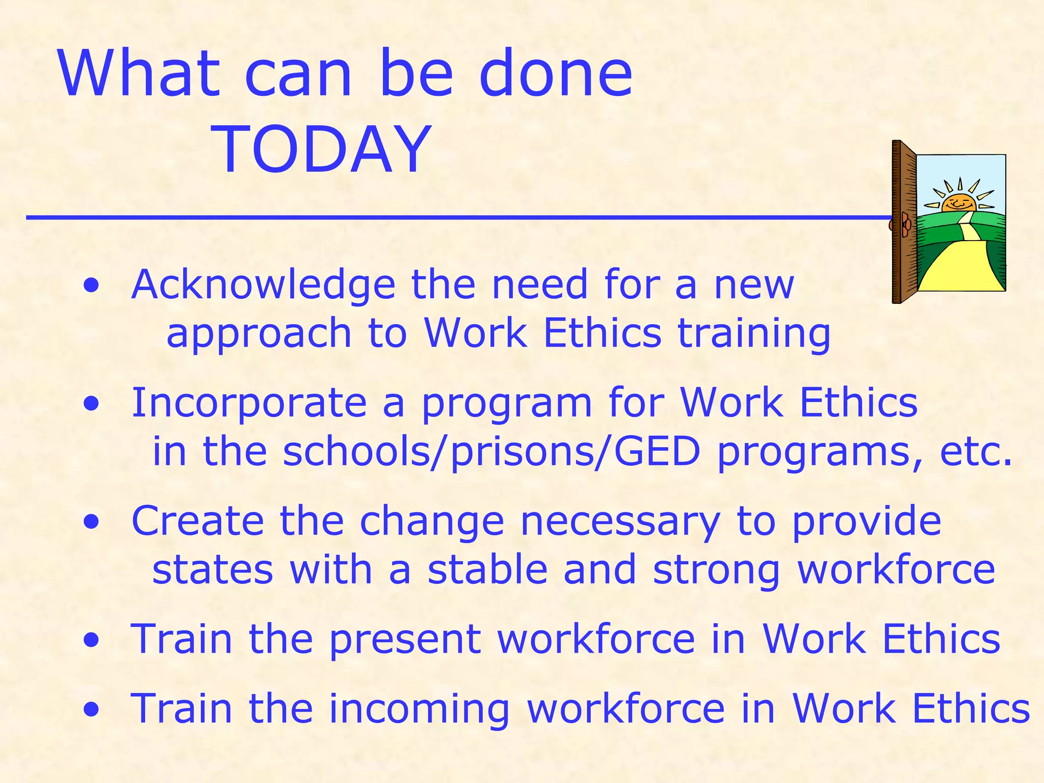 What can be done
TODAY
• Acknowledge the need for a new
approach to Work Ethics training
• Incorporate a program for Work Ethics
in the schools/prisons/GED programs, etc.
• Create the change necessary to provide
states with a stable and strong workforce
• Train the present workforce in Work Ethics
• Train the incoming workforce in Work Ethics
 