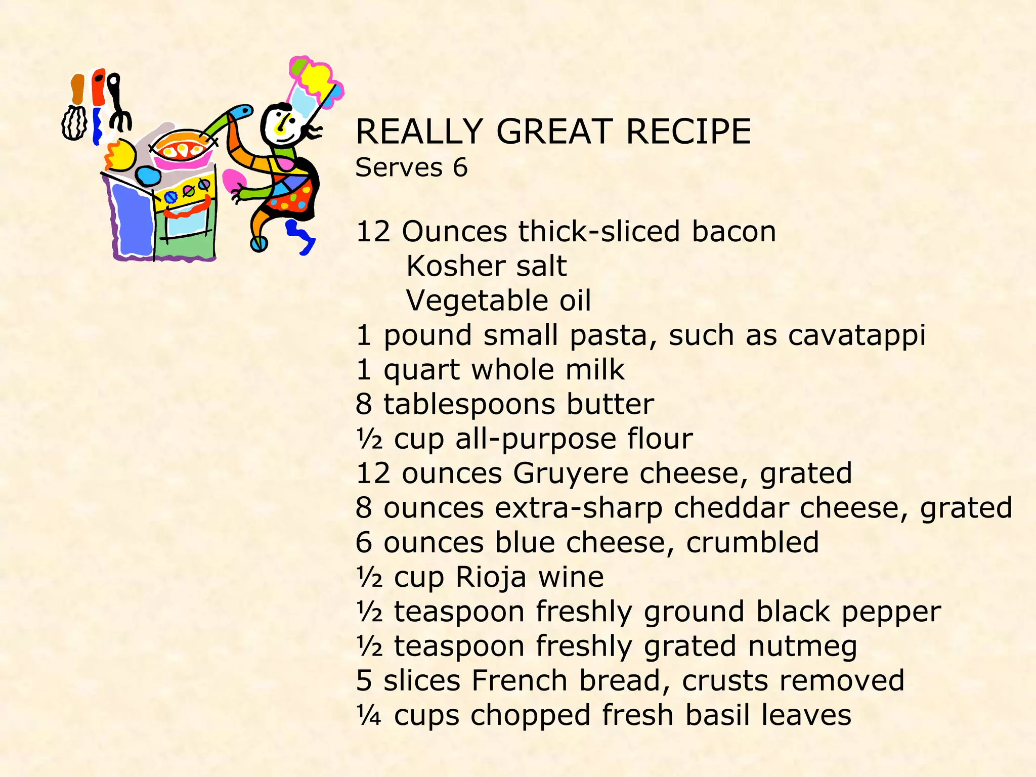 REALLY GREAT RECIPE
Serves 6
12 Ounces thick-sliced bacon
Kosher salt
Vegetable oil
1 pound small pasta, such as cavatappi
1 quart whole milk
8 tablespoons butter
½ cup all-purpose flour
12 ounces Gruyere cheese, grated
8 ounces extra-sharp cheddar cheese, grated
6 ounces blue cheese, crumbled
½ cup Rioja wine
½ teaspoon freshly ground black pepper
½ teaspoon freshly grated nutmeg
5 slices French bread, crusts removed
¼ cups chopped fresh basil leaves
 
