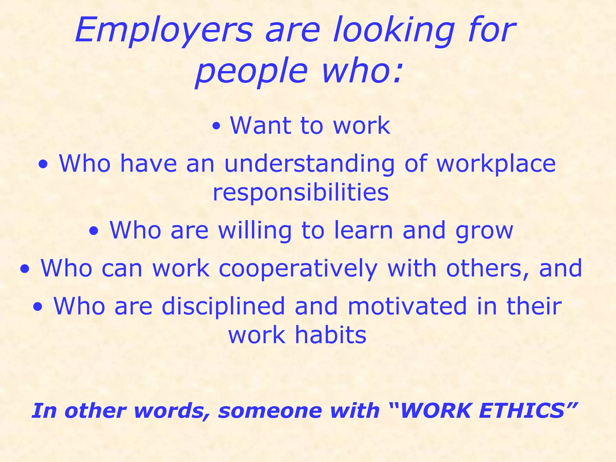 Employers are looking for
people who:
• Want to work
• Who have an understanding of workplace
responsibilities
• Who are willing to learn and grow
• Who can work cooperatively with others, and
• Who are disciplined and motivated in their
work habits
In other words, someone with “WORK ETHICS”
 