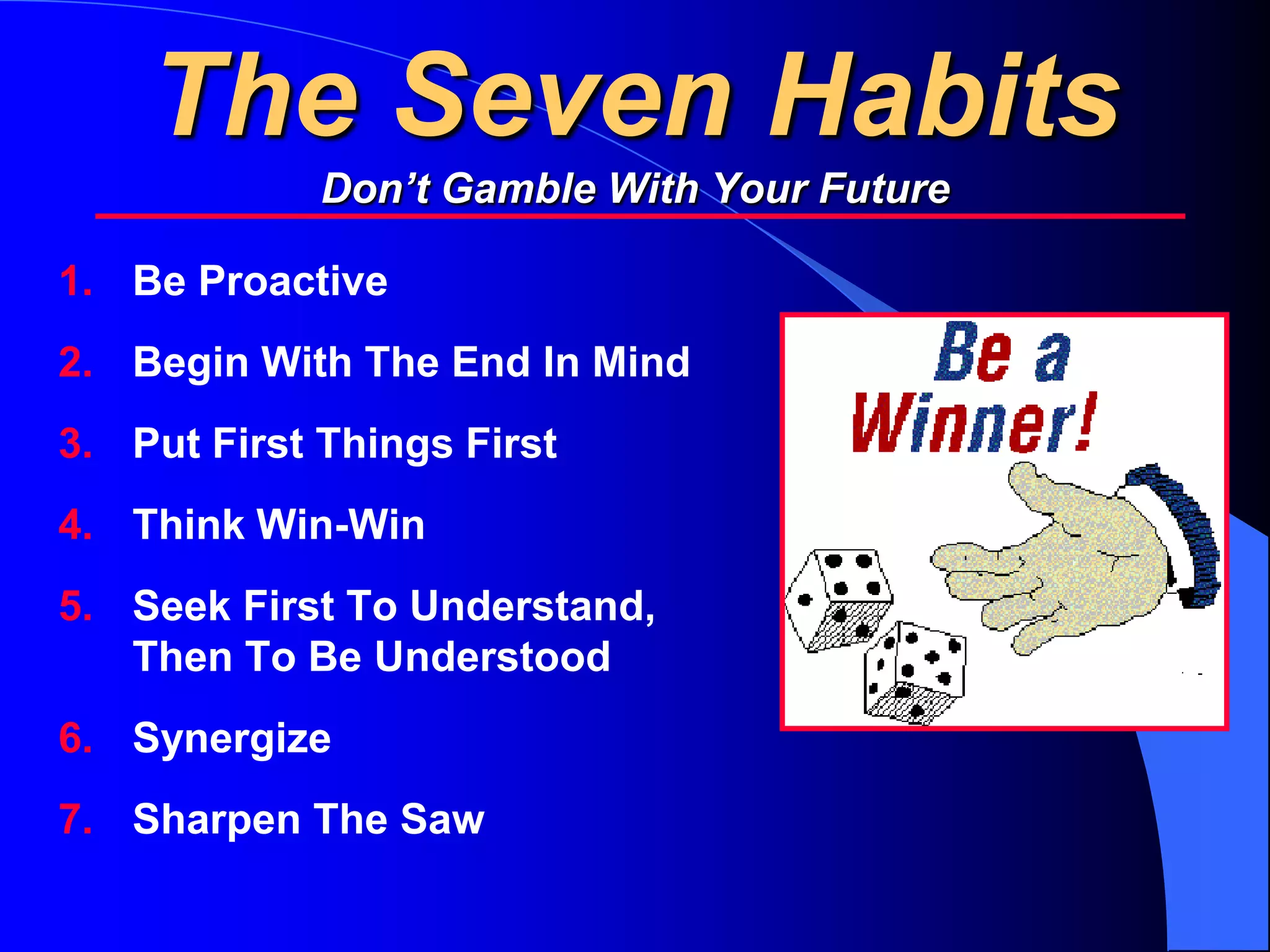 The Seven Habits
             Don’t Gamble With Your Future

1. Be Proactive
2. Begin With The End In Mind
3. Put First Things First
4. Think Win-Win
5. Seek First To Understand,
   Then To Be Understood
6. Synergize
7. Sharpen The Saw
 