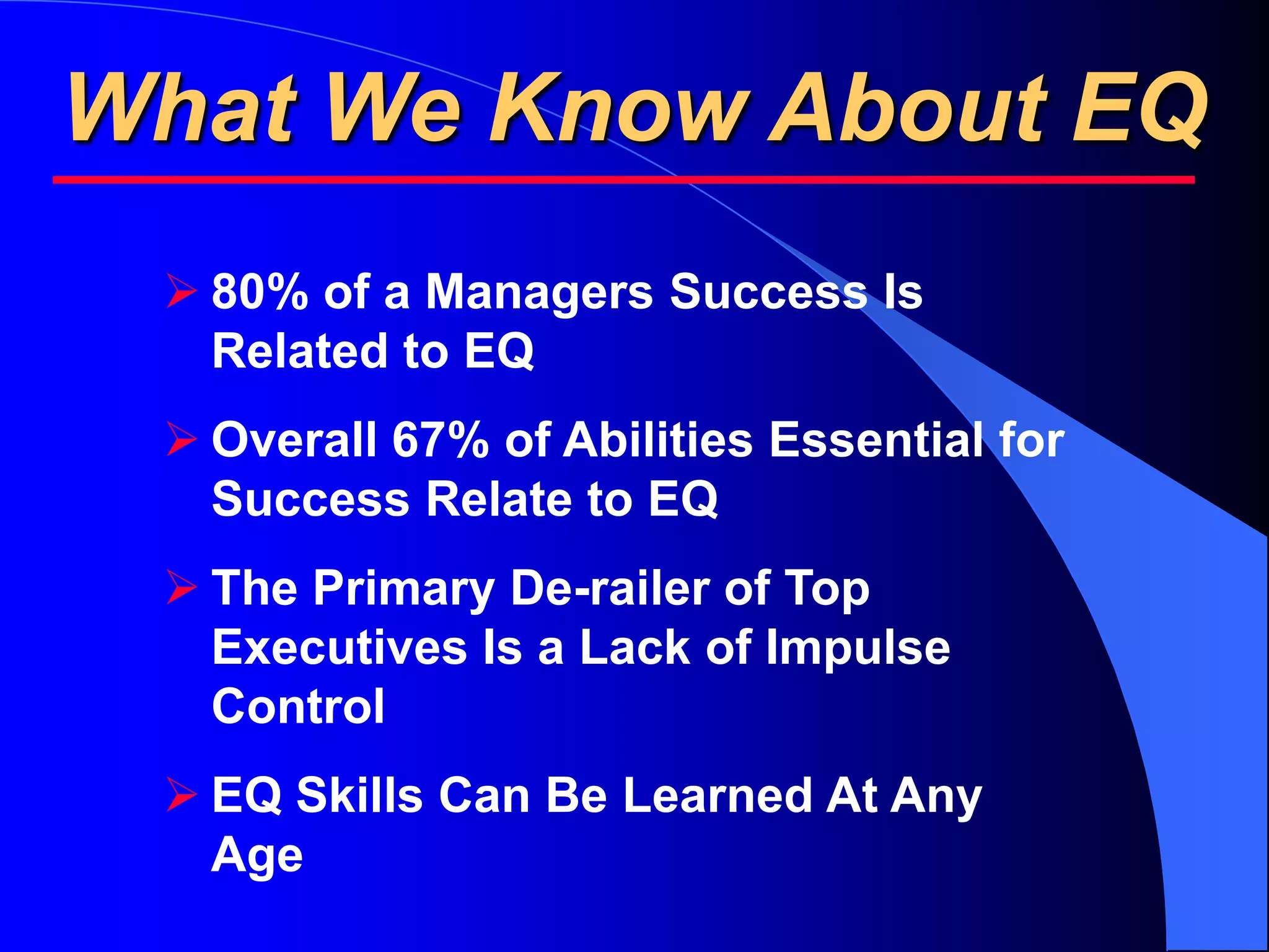 What We Know About EQ
  80% of a Managers Success Is
   Related to EQ
  Overall 67% of Abilities Essential for
   Success Relate to EQ
  The Primary De-railer of Top
   Executives Is a Lack of Impulse
   Control
  EQ Skills Can Be Learned At Any
   Age
 