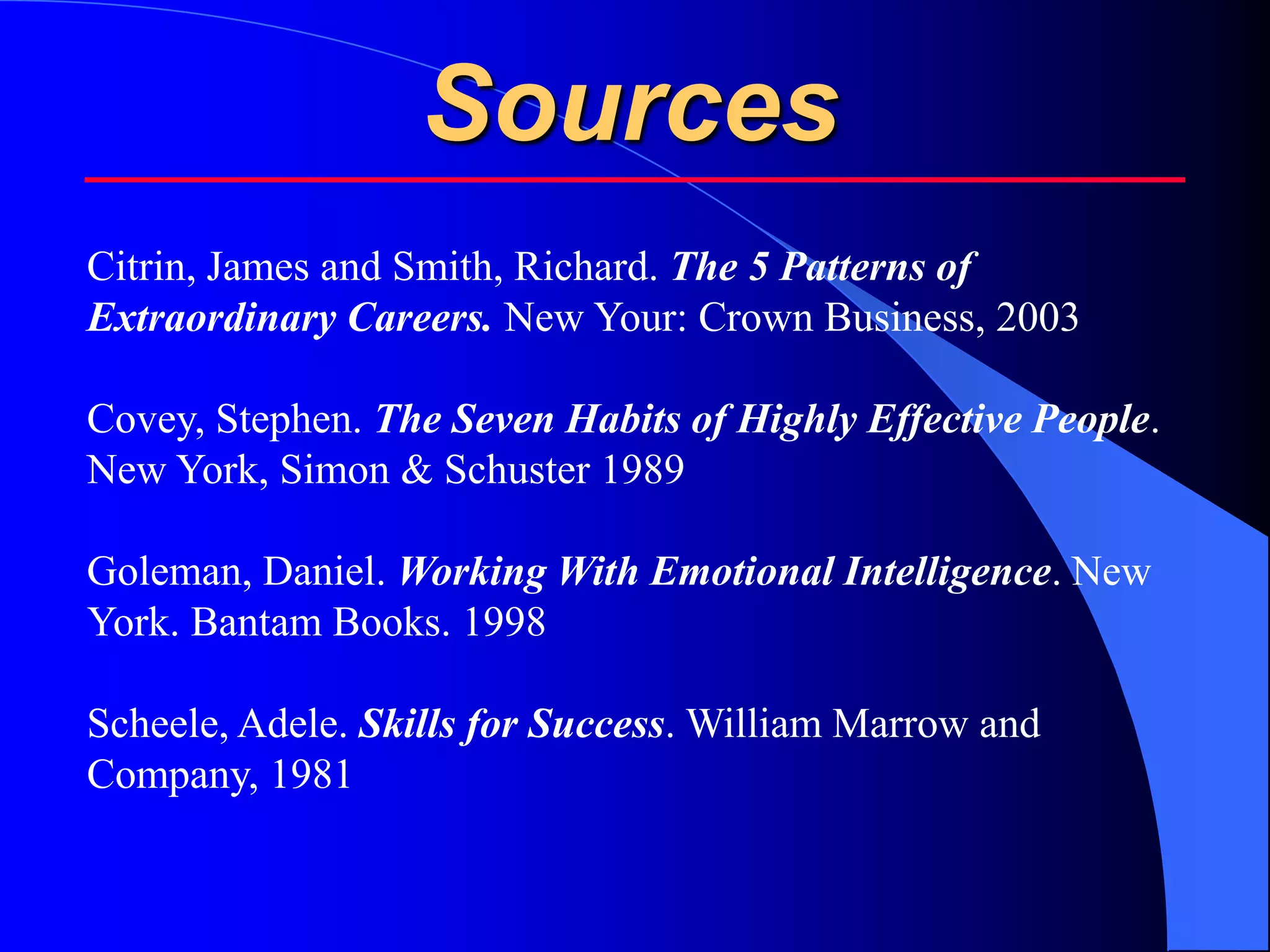 Sources
Citrin, James and Smith, Richard. The 5 Patterns of
Extraordinary Careers. New Your: Crown Business, 2003

Covey, Stephen. The Seven Habits of Highly Effective People.
New York, Simon & Schuster 1989

Goleman, Daniel. Working With Emotional Intelligence. New
York. Bantam Books. 1998

Scheele, Adele. Skills for Success. William Marrow and
Company, 1981
 