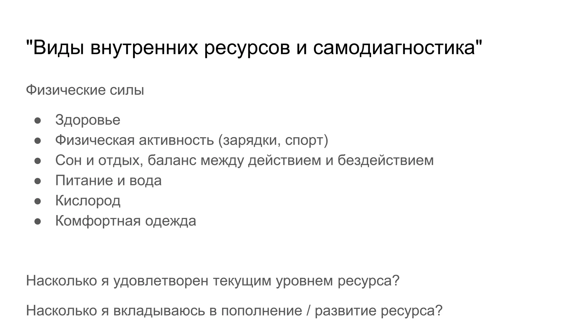 "Виды внутренних ресурсов и самодиагностика"
Физические силы
● Здоровье
● Физическая активность (зарядки, спорт)
● Сон и отдых, баланс между действием и бездействием
● Питание и вода
● Кислород
● Комфортная одежда
Насколько я удовлетворен текущим уровнем ресурса?
Насколько я вкладываюсь в пополнение / развитие ресурса?
 