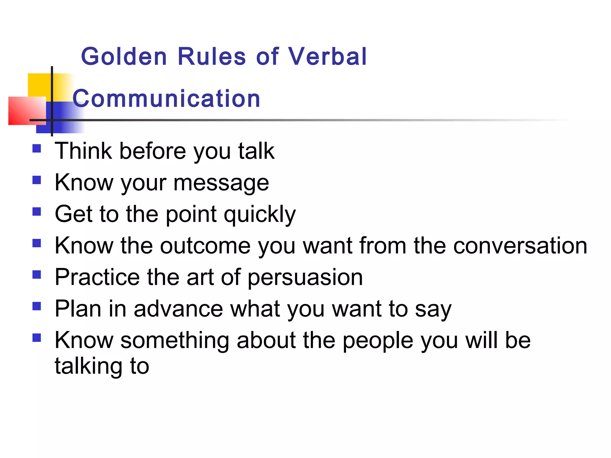 Golden Rules of Verbal
Communication
 Think before you talk
 Know your message
 Get to the point quickly
 Know the outcome you want from the conversation
 Practice the art of persuasion
 Plan in advance what you want to say
 Know something about the people you will be
talking to
 