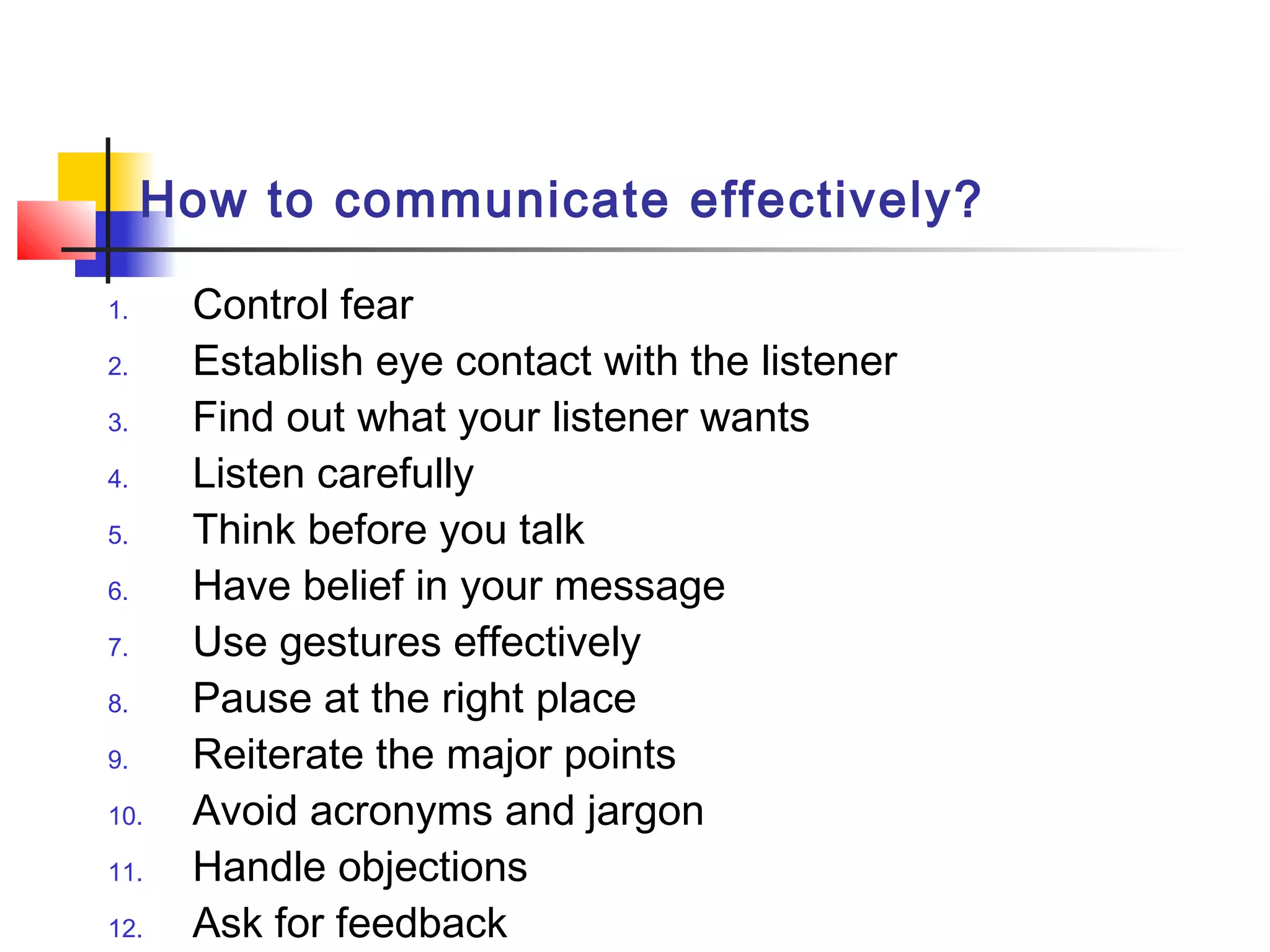How to communicate effectively?
1. Control fear
2. Establish eye contact with the listener
3. Find out what your listener wants
4. Listen carefully
5. Think before you talk
6. Have belief in your message
7. Use gestures effectively
8. Pause at the right place
9. Reiterate the major points
10. Avoid acronyms and jargon
11. Handle objections
12. Ask for feedback
 