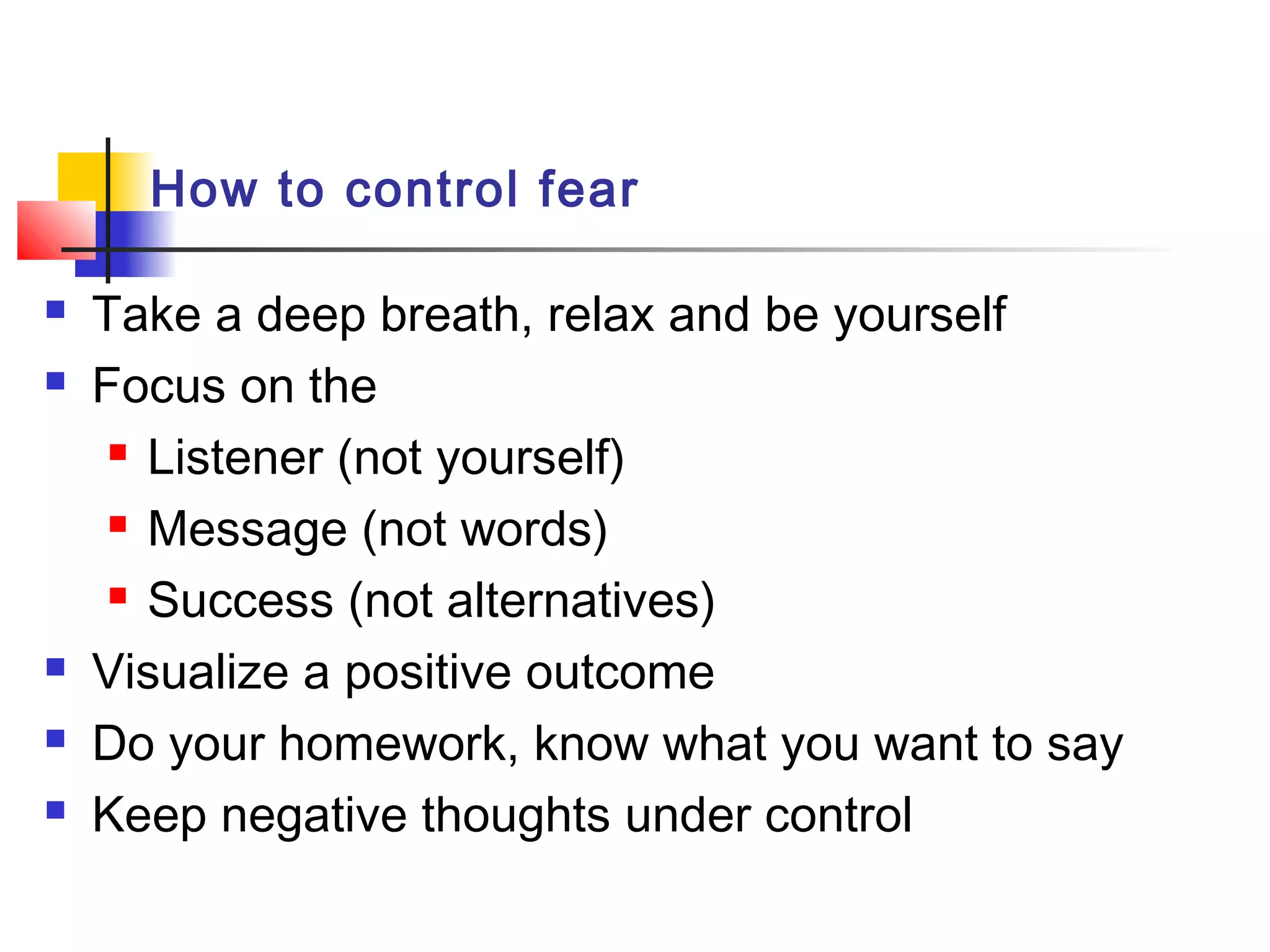 How to control fear
 Take a deep breath, relax and be yourself
 Focus on the
 Listener (not yourself)
 Message (not words)
 Success (not alternatives)
 Visualize a positive outcome
 Do your homework, know what you want to say
 Keep negative thoughts under control
 