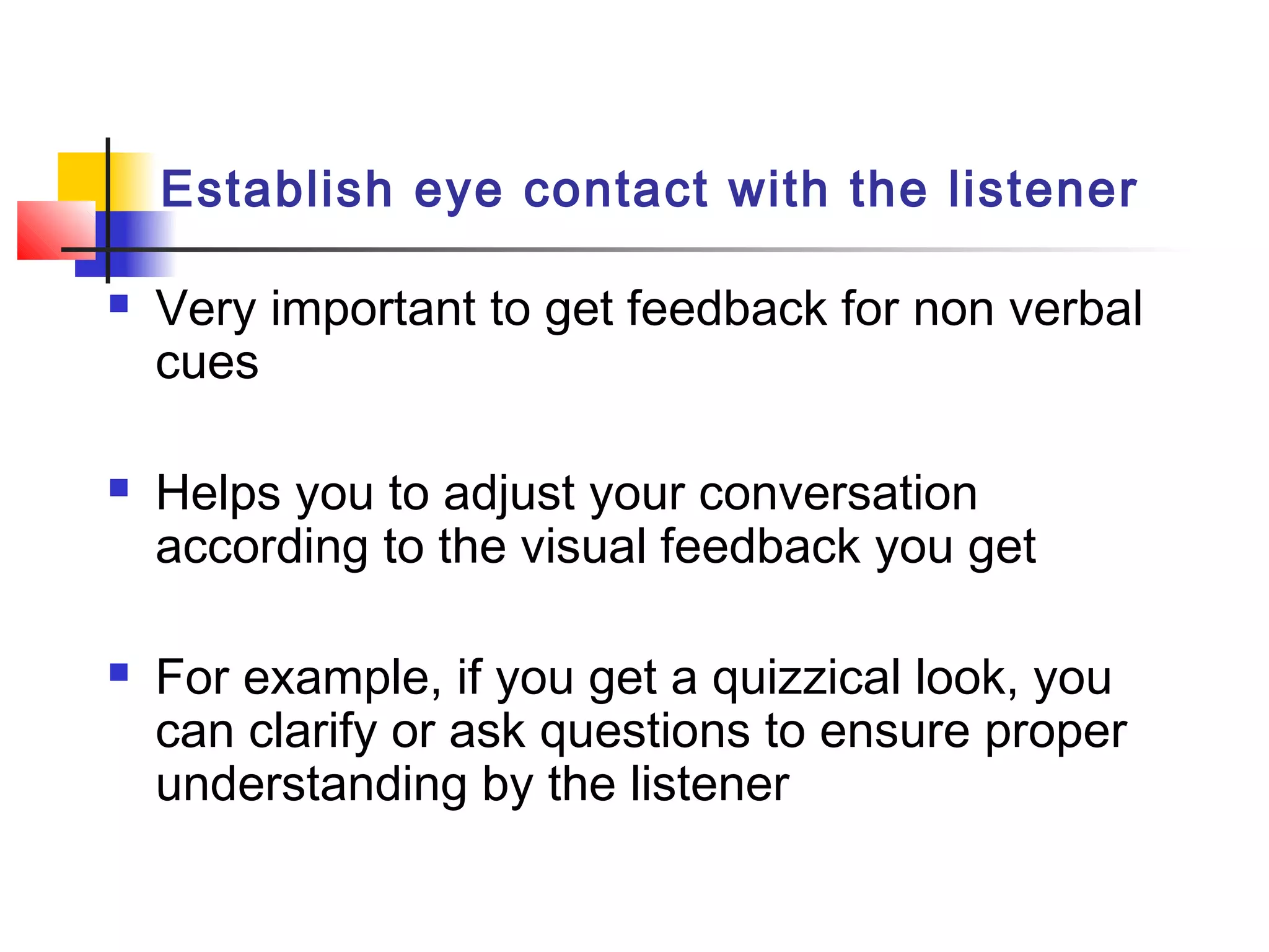 Establish eye contact with the listener
 Very important to get feedback for non verbal
cues
 Helps you to adjust your conversation
according to the visual feedback you get
 For example, if you get a quizzical look, you
can clarify or ask questions to ensure proper
understanding by the listener
 