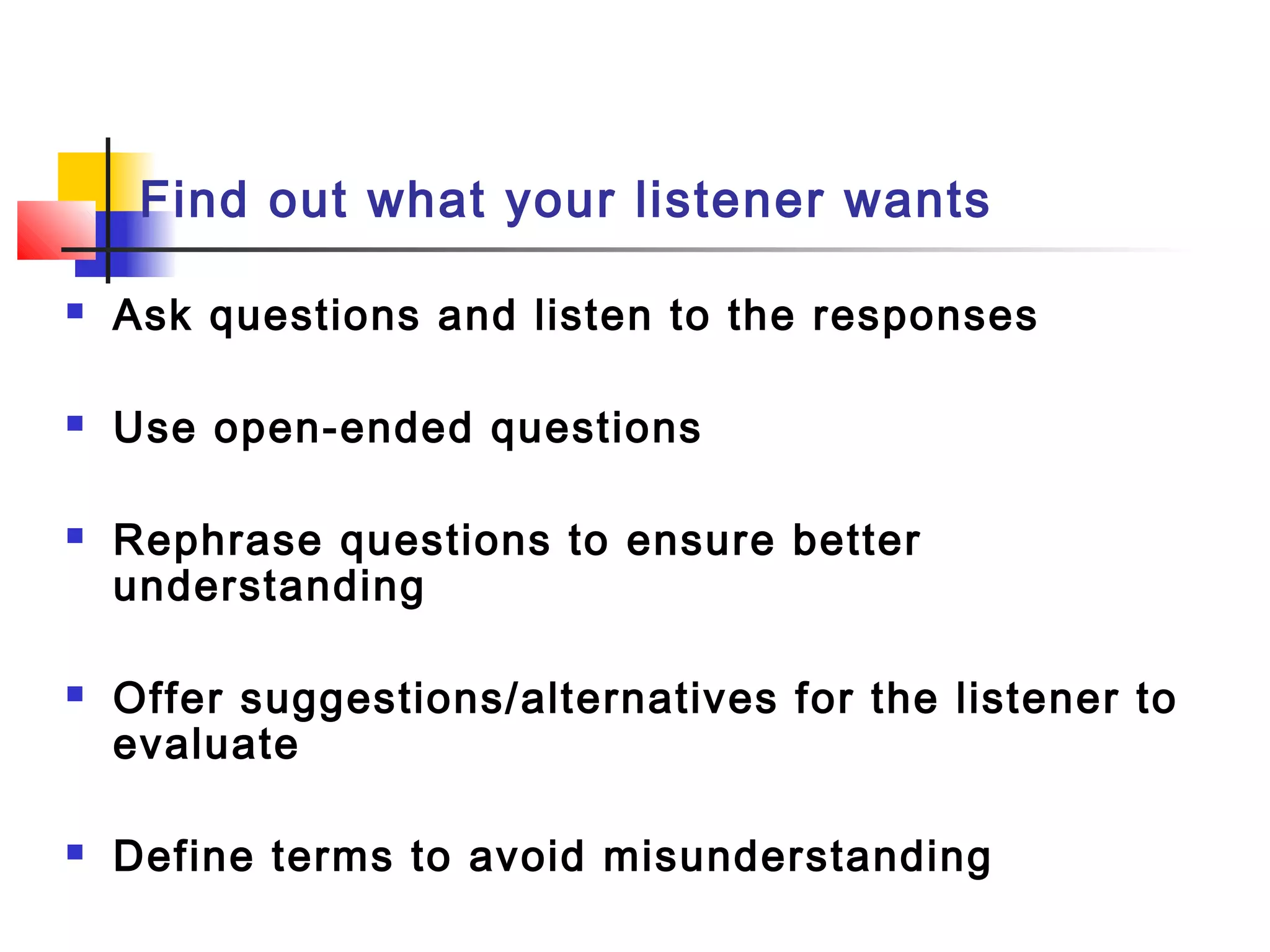 Find out what your listener wants
 Ask questions and listen to the responses
 Use open-ended questions
 Rephrase questions to ensure better
understanding
 Offer suggestions/alternatives for the listener to
evaluate
 Define terms to avoid misunderstanding
 