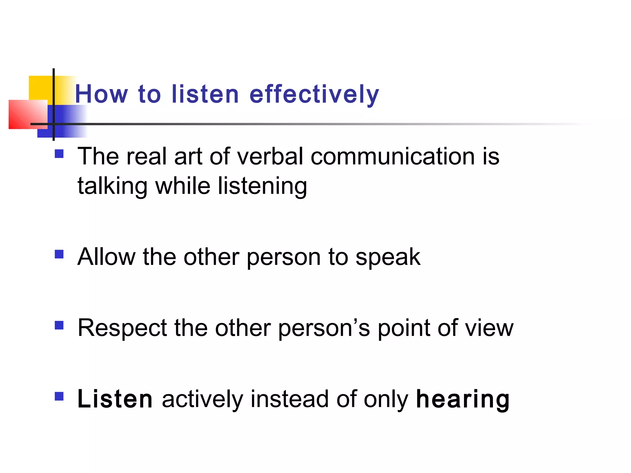 How to listen effectively
 The real art of verbal communication is
talking while listening
 Allow the other person to speak
 Respect the other person’s point of view
 Listen actively instead of only hearing
 