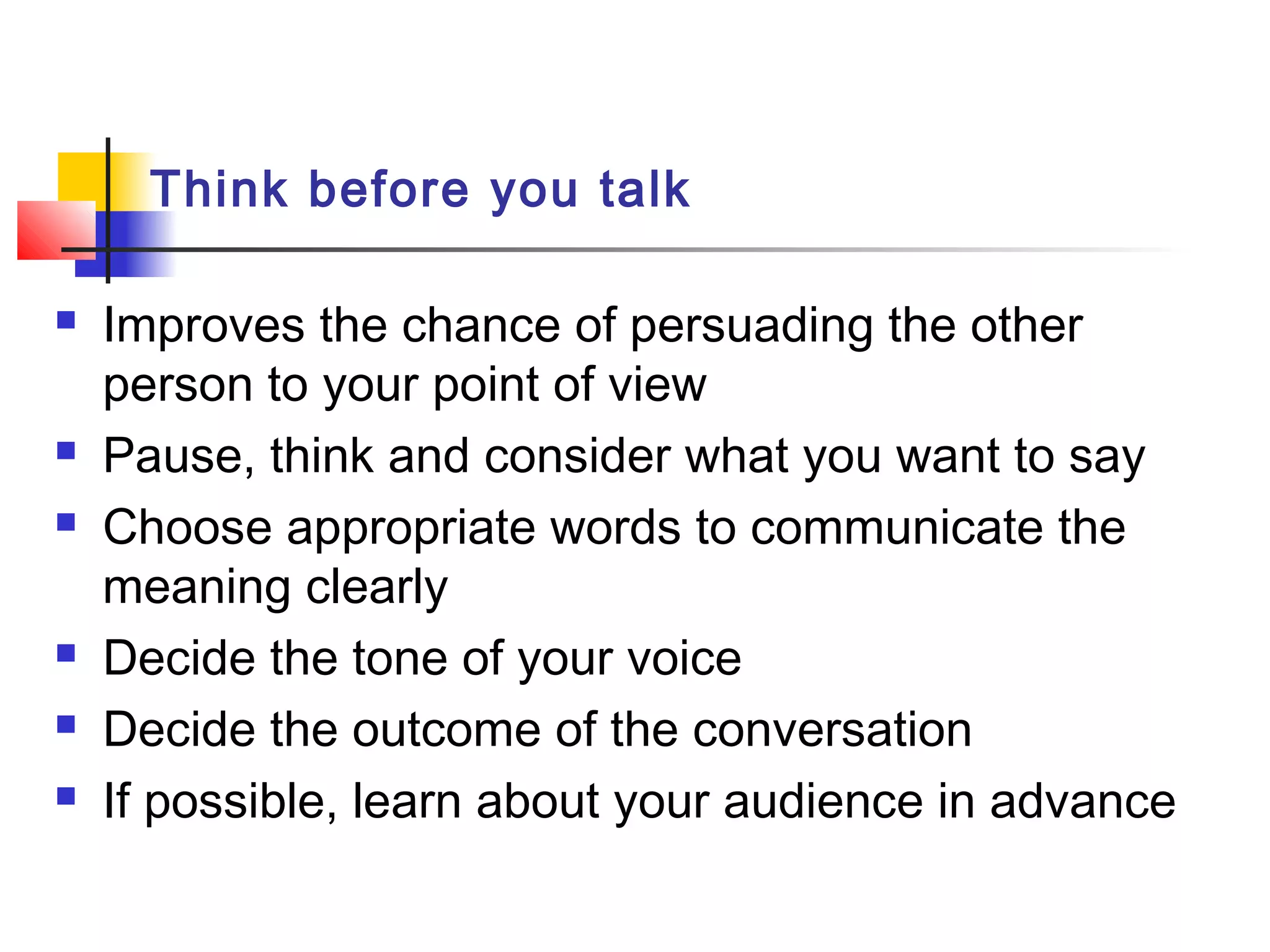 Think before you talk
 Improves the chance of persuading the other
person to your point of view
 Pause, think and consider what you want to say
 Choose appropriate words to communicate the
meaning clearly
 Decide the tone of your voice
 Decide the outcome of the conversation
 If possible, learn about your audience in advance
 